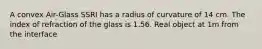 A convex Air-Glass SSRI has a radius of curvature of 14 cm. The index of refraction of the glass is 1.56. Real object at 1m from the interface