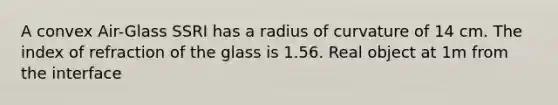 A convex Air-Glass SSRI has a radius of curvature of 14 cm. The index of refraction of the glass is 1.56. Real object at 1m from the interface