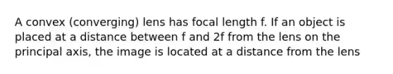 A convex (converging) lens has focal length f. If an object is placed at a distance between f and 2f from the lens on the principal axis, the image is located at a distance from the lens