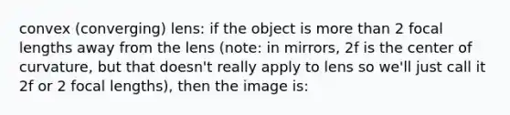 convex (converging) lens: if the object is more than 2 focal lengths away from the lens (note: in mirrors, 2f is the center of curvature, but that doesn't really apply to lens so we'll just call it 2f or 2 focal lengths), then the image is: