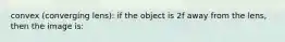 convex (converging lens): if the object is 2f away from the lens, then the image is: