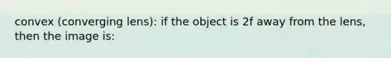 convex (converging lens): if the object is 2f away from the lens, then the image is: