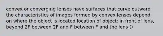 convex or converging lenses have surfaces that curve outward the characteristics of images formed by convex lenses depend on where the object is located location of object: in front of lens, beyond 2F between 2F and F between F and the lens ()