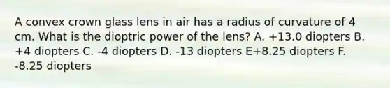 A convex crown glass lens in air has a radius of curvature of 4 cm. What is the dioptric power of the lens? A. +13.0 diopters B. +4 diopters C. -4 diopters D. -13 diopters E+8.25 diopters F. -8.25 diopters