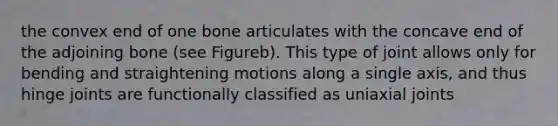 the convex end of one bone articulates with the concave end of the adjoining bone (see Figureb). This type of joint allows only for bending and straightening motions along a single axis, and thus hinge joints are functionally classified as uniaxial joints