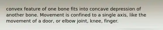 convex feature of one bone fits into concave depression of another bone. Movement is confined to a single axis, like the movement of a door, or elbow joint, knee, finger.