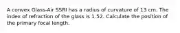 A convex Glass-Air SSRI has a radius of curvature of 13 cm. The index of refraction of the glass is 1.52. Calculate the position of the primary focal length.