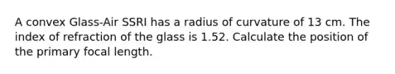 A convex Glass-Air SSRI has a radius of curvature of 13 cm. The index of refraction of the glass is 1.52. Calculate the position of the primary focal length.