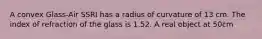 A convex Glass-Air SSRI has a radius of curvature of 13 cm. The index of refraction of the glass is 1.52. A real object at 50cm