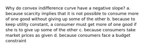 Why do convex indifference curve have a negative slope? a. because scarcity implies that it is not possible to consume more of one good without giving up some of the other b. because to keep utility constant, a consumer must get more of one good if she is to give up some of the other c. because consumers take market prices as given d. because consumers face a budget constraint