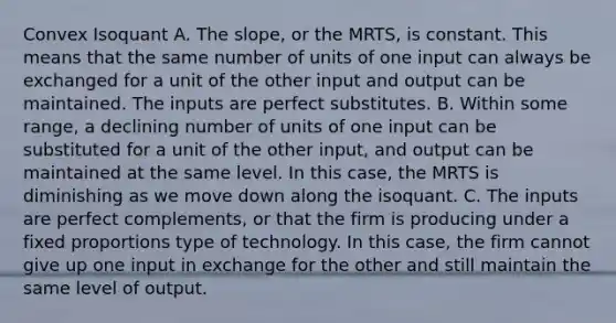 Convex Isoquant A. The​ slope, or the​ MRTS, is constant. This means that the same number of units of one input can always be exchanged for a unit of the other input and output can be maintained. The inputs are perfect substitutes. B. Within some​ range, a declining number of units of one input can be substituted for a unit of the other​ input, and output can be maintained at the same level. In this​ case, the MRTS is diminishing as we move down along the isoquant. C. The inputs are perfect​ complements, or that the firm is producing under a fixed proportions type of technology. In this​ case, the firm cannot give up one input in exchange for the other and still maintain the same level of output.