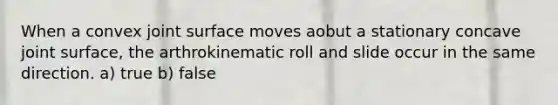 When a convex joint surface moves aobut a stationary concave joint surface, the arthrokinematic roll and slide occur in the same direction. a) true b) false