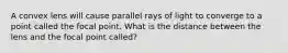 A convex lens will cause parallel rays of light to converge to a point called the focal point. What is the distance between the lens and the focal point called?