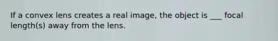 If a convex lens creates a real image, the object is ___ focal length(s) away from the lens.