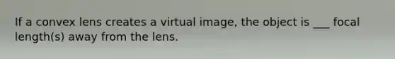 If a convex lens creates a virtual image, the object is ___ focal length(s) away from the lens.