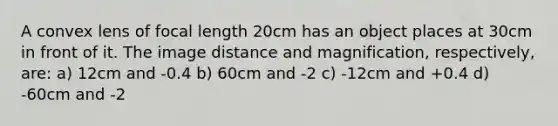 A convex lens of focal length 20cm has an object places at 30cm in front of it. The image distance and magnification, respectively, are: a) 12cm and -0.4 b) 60cm and -2 c) -12cm and +0.4 d) -60cm and -2