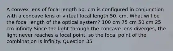 A convex lens of focal length 50. cm is configured in conjunction with a concave lens of virtual focal length 50. cm. What will be the focal length of the optical system? 100 cm 75 cm 50 cm 25 cm infinity Since the light through the concave lens diverges, the light never reaches a focal point, so the focal point of the combination is infinity. Question 35