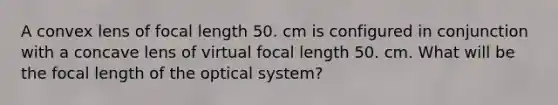 A convex lens of focal length 50. cm is configured in conjunction with a concave lens of virtual focal length 50. cm. What will be the focal length of the optical system?