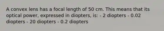 A convex lens has a focal length of 50 cm. This means that its optical power, expressed in diopters, is: - 2 diopters - 0.02 diopters - 20 diopters - 0.2 diopters