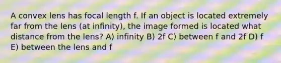 A convex lens has focal length f. If an object is located extremely far from the lens (at infinity), the image formed is located what distance from the lens? A) infinity B) 2f C) between f and 2f D) f E) between the lens and f