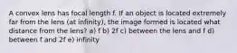 A convex lens has focal length f. If an object is located extremely far from the lens (at infinity), the image formed is located what distance from the lens? a) f b) 2f c) between the lens and f d) between f and 2f e) infinity