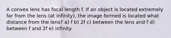 A convex lens has focal length f. If an object is located extremely far from the lens (at infinity), the image formed is located what distance from the lens? a) f b) 2f c) between the lens and f d) between f and 2f e) infinity