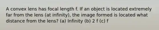 A convex lens has focal length f. If an object is located extremely far from the lens (at infinity), the image formed is located what distance from the lens? (a) Infinity (b) 2 f (c) f