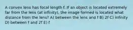 A convex lens has focal length f. If an object is located extremely far from the lens (at infinity), the image formed is located what distance from the lens? A) between the lens and f B) 2f C) infinity D) between f and 2f E) f