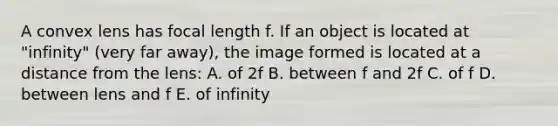 A convex lens has focal length f. If an object is located at "infinity" (very far away), the image formed is located at a distance from the lens: A. of 2f B. between f and 2f C. of f D. between lens and f E. of infinity