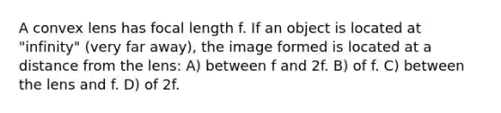 A convex lens has focal length f. If an object is located at "infinity" (very far away), the image formed is located at a distance from the lens: A) between f and 2f. B) of f. C) between the lens and f. D) of 2f.