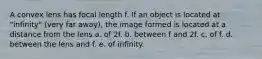 A convex lens has focal length f. If an object is located at "infinity" (very far away), the image formed is located at a distance from the lens a. of 2f. b. between f and 2f. c. of f. d. between the lens and f. e. of infinity.