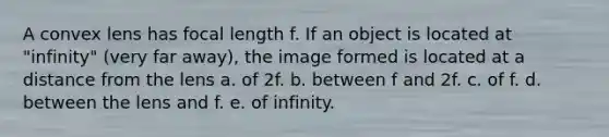 A convex lens has focal length f. If an object is located at "infinity" (very far away), the image formed is located at a distance from the lens a. of 2f. b. between f and 2f. c. of f. d. between the lens and f. e. of infinity.