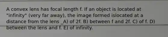 A convex lens has focal length f. If an object is located at "infinity" (very far away), the image formed islocated at a distance from the lens _A) of 2f. B) between f and 2f. C) of f. D) between the lens and f. E) of infinity.