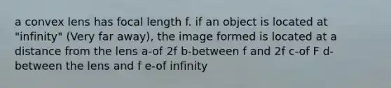 a convex lens has focal length f. if an object is located at "infinity" (Very far away), the image formed is located at a distance from the lens a-of 2f b-between f and 2f c-of F d-between the lens and f e-of infinity