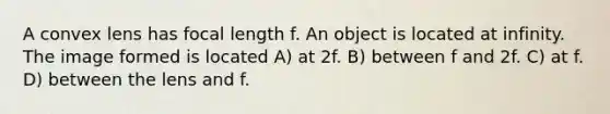 A convex lens has focal length f. An object is located at infinity. The image formed is located A) at 2f. B) between f and 2f. C) at f. D) between the lens and f.