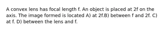 A convex lens has focal length f. An object is placed at 2f on the axis. The image formed is located A) at 2f.B) between f and 2f. C) at f. D) between the lens and f.