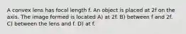 A convex lens has focal length f. An object is placed at 2f on the axis. The image formed is located A) at 2f. B) between f and 2f. C) between the lens and f. D) at f.