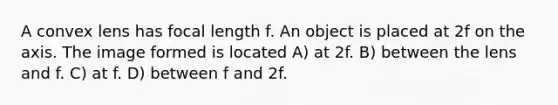 A convex lens has focal length f. An object is placed at 2f on the axis. The image formed is located A) at 2f. B) between the lens and f. C) at f. D) between f and 2f.