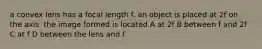 a convex lens has a focal length f. an object is placed at 2f on the axis. the image formed is located A at 2f B between f and 2f C at f D between the lens and f