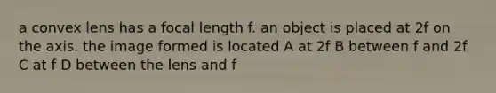 a convex lens has a focal length f. an object is placed at 2f on the axis. the image formed is located A at 2f B between f and 2f C at f D between the lens and f