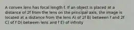 A convex lens has focal length f. If an object is placed at a distance of 2f from the lens on the principal axis, the image is located at a distance from the lens A) of 2f B) between f and 2f C) of f D) between lens and f E) of infinity