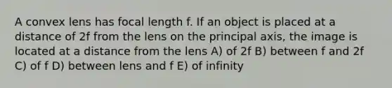 A convex lens has focal length f. If an object is placed at a distance of 2f from the lens on the principal axis, the image is located at a distance from the lens A) of 2f B) between f and 2f C) of f D) between lens and f E) of infinity