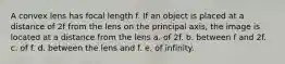 A convex lens has focal length f. If an object is placed at a distance of 2f from the lens on the principal axis, the image is located at a distance from the lens a. of 2f. b. between f and 2f. c. of f. d. between the lens and f. e. of infinity.