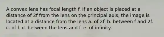 A convex lens has focal length f. If an object is placed at a distance of 2f from the lens on the principal axis, the image is located at a distance from the lens a. of 2f. b. between f and 2f. c. of f. d. between the lens and f. e. of infinity.