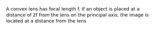 A convex lens has focal length f. If an object is placed at a distance of 2f from the lens on the principal axis, the image is located at a distance from the lens