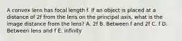 A convex lens has focal length f. If an object is placed at a distance of 2f from the lens on the principal axis, what is the image distance from the lens? A. 2f B. Between f and 2f C. f D. Between lens and f E. infinity