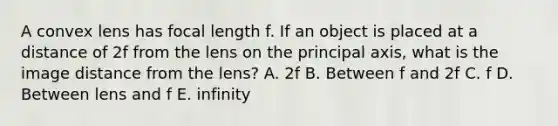 A convex lens has focal length f. If an object is placed at a distance of 2f from the lens on the principal axis, what is the image distance from the lens? A. 2f B. Between f and 2f C. f D. Between lens and f E. infinity