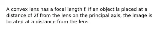 A convex lens has a focal length f. If an object is placed at a distance of 2f from the lens on the principal axis, the image is located at a distance from the lens