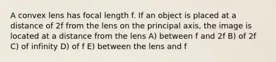 A convex lens has focal length f. If an object is placed at a distance of 2f from the lens on the principal axis, the image is located at a distance from the lens A) between f and 2f B) of 2f C) of infinity D) of f E) between the lens and f