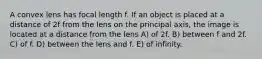 A convex lens has focal length f. If an object is placed at a distance of 2f from the lens on the principal axis, the image is located at a distance from the lens A) of 2f. B) between f and 2f. C) of f. D) between the lens and f. E) of infinity.